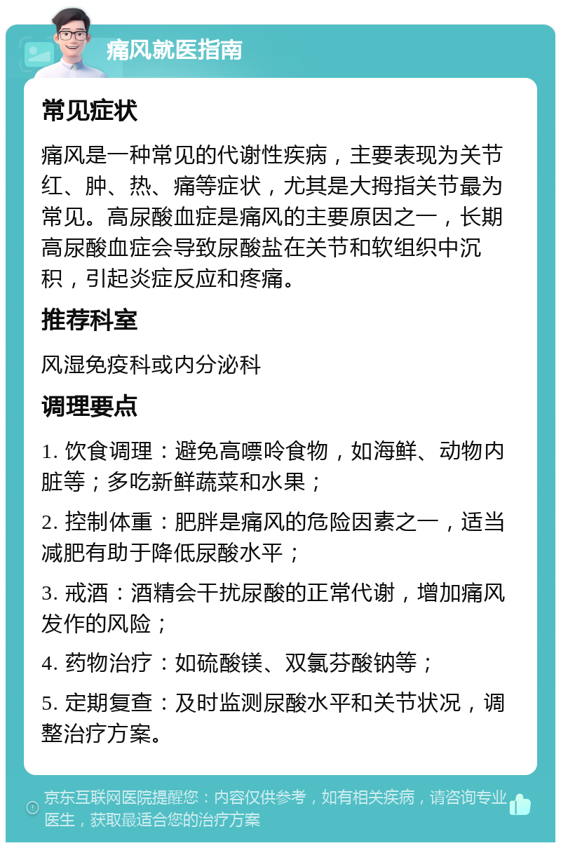 痛风就医指南 常见症状 痛风是一种常见的代谢性疾病，主要表现为关节红、肿、热、痛等症状，尤其是大拇指关节最为常见。高尿酸血症是痛风的主要原因之一，长期高尿酸血症会导致尿酸盐在关节和软组织中沉积，引起炎症反应和疼痛。 推荐科室 风湿免疫科或内分泌科 调理要点 1. 饮食调理：避免高嘌呤食物，如海鲜、动物内脏等；多吃新鲜蔬菜和水果； 2. 控制体重：肥胖是痛风的危险因素之一，适当减肥有助于降低尿酸水平； 3. 戒酒：酒精会干扰尿酸的正常代谢，增加痛风发作的风险； 4. 药物治疗：如硫酸镁、双氯芬酸钠等； 5. 定期复查：及时监测尿酸水平和关节状况，调整治疗方案。