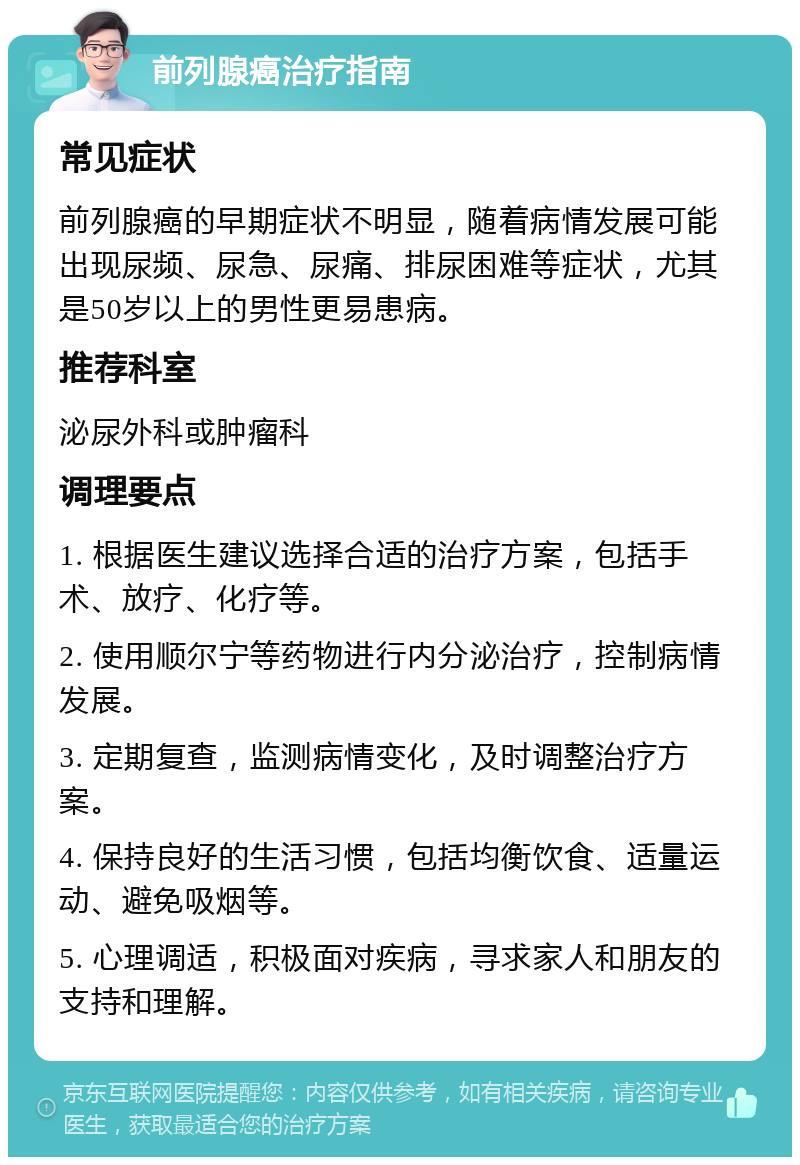 前列腺癌治疗指南 常见症状 前列腺癌的早期症状不明显，随着病情发展可能出现尿频、尿急、尿痛、排尿困难等症状，尤其是50岁以上的男性更易患病。 推荐科室 泌尿外科或肿瘤科 调理要点 1. 根据医生建议选择合适的治疗方案，包括手术、放疗、化疗等。 2. 使用顺尔宁等药物进行内分泌治疗，控制病情发展。 3. 定期复查，监测病情变化，及时调整治疗方案。 4. 保持良好的生活习惯，包括均衡饮食、适量运动、避免吸烟等。 5. 心理调适，积极面对疾病，寻求家人和朋友的支持和理解。