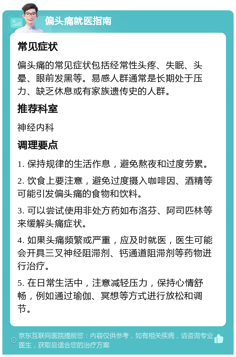 偏头痛就医指南 常见症状 偏头痛的常见症状包括经常性头疼、失眠、头晕、眼前发黑等。易感人群通常是长期处于压力、缺乏休息或有家族遗传史的人群。 推荐科室 神经内科 调理要点 1. 保持规律的生活作息，避免熬夜和过度劳累。 2. 饮食上要注意，避免过度摄入咖啡因、酒精等可能引发偏头痛的食物和饮料。 3. 可以尝试使用非处方药如布洛芬、阿司匹林等来缓解头痛症状。 4. 如果头痛频繁或严重，应及时就医，医生可能会开具三叉神经阻滞剂、钙通道阻滞剂等药物进行治疗。 5. 在日常生活中，注意减轻压力，保持心情舒畅，例如通过瑜伽、冥想等方式进行放松和调节。