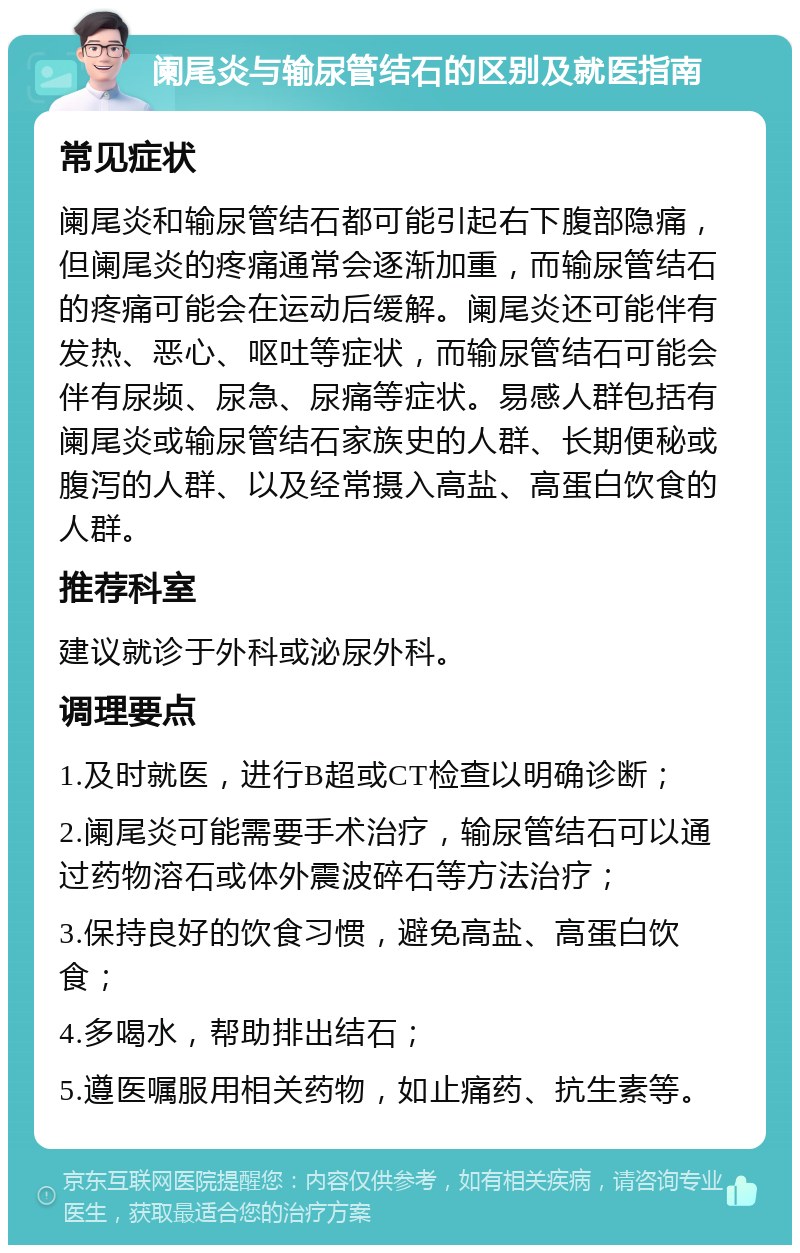 阑尾炎与输尿管结石的区别及就医指南 常见症状 阑尾炎和输尿管结石都可能引起右下腹部隐痛，但阑尾炎的疼痛通常会逐渐加重，而输尿管结石的疼痛可能会在运动后缓解。阑尾炎还可能伴有发热、恶心、呕吐等症状，而输尿管结石可能会伴有尿频、尿急、尿痛等症状。易感人群包括有阑尾炎或输尿管结石家族史的人群、长期便秘或腹泻的人群、以及经常摄入高盐、高蛋白饮食的人群。 推荐科室 建议就诊于外科或泌尿外科。 调理要点 1.及时就医，进行B超或CT检查以明确诊断； 2.阑尾炎可能需要手术治疗，输尿管结石可以通过药物溶石或体外震波碎石等方法治疗； 3.保持良好的饮食习惯，避免高盐、高蛋白饮食； 4.多喝水，帮助排出结石； 5.遵医嘱服用相关药物，如止痛药、抗生素等。