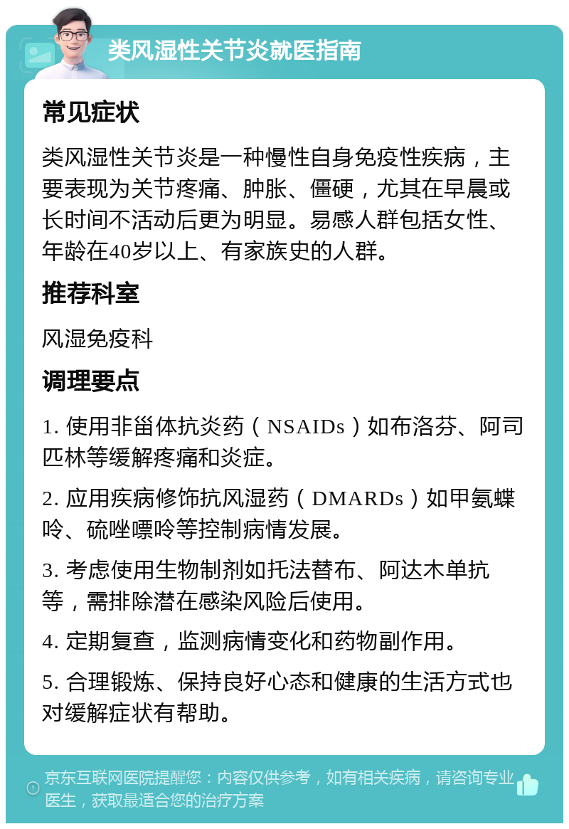 类风湿性关节炎就医指南 常见症状 类风湿性关节炎是一种慢性自身免疫性疾病，主要表现为关节疼痛、肿胀、僵硬，尤其在早晨或长时间不活动后更为明显。易感人群包括女性、年龄在40岁以上、有家族史的人群。 推荐科室 风湿免疫科 调理要点 1. 使用非甾体抗炎药（NSAIDs）如布洛芬、阿司匹林等缓解疼痛和炎症。 2. 应用疾病修饰抗风湿药（DMARDs）如甲氨蝶呤、硫唑嘌呤等控制病情发展。 3. 考虑使用生物制剂如托法替布、阿达木单抗等，需排除潜在感染风险后使用。 4. 定期复查，监测病情变化和药物副作用。 5. 合理锻炼、保持良好心态和健康的生活方式也对缓解症状有帮助。