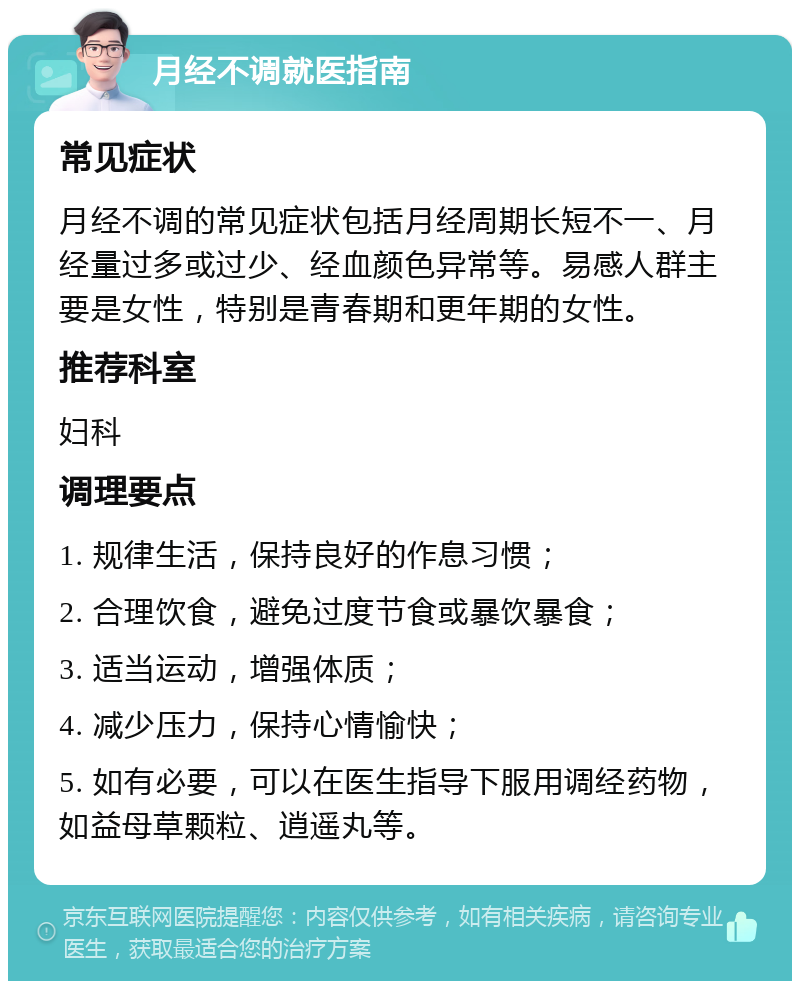 月经不调就医指南 常见症状 月经不调的常见症状包括月经周期长短不一、月经量过多或过少、经血颜色异常等。易感人群主要是女性，特别是青春期和更年期的女性。 推荐科室 妇科 调理要点 1. 规律生活，保持良好的作息习惯； 2. 合理饮食，避免过度节食或暴饮暴食； 3. 适当运动，增强体质； 4. 减少压力，保持心情愉快； 5. 如有必要，可以在医生指导下服用调经药物，如益母草颗粒、逍遥丸等。