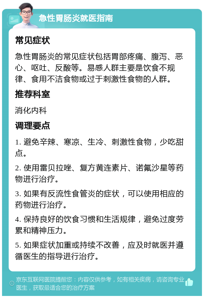 急性胃肠炎就医指南 常见症状 急性胃肠炎的常见症状包括胃部疼痛、腹泻、恶心、呕吐、反酸等。易感人群主要是饮食不规律、食用不洁食物或过于刺激性食物的人群。 推荐科室 消化内科 调理要点 1. 避免辛辣、寒凉、生冷、刺激性食物，少吃甜点。 2. 使用雷贝拉唑、复方黄连素片、诺氟沙星等药物进行治疗。 3. 如果有反流性食管炎的症状，可以使用相应的药物进行治疗。 4. 保持良好的饮食习惯和生活规律，避免过度劳累和精神压力。 5. 如果症状加重或持续不改善，应及时就医并遵循医生的指导进行治疗。