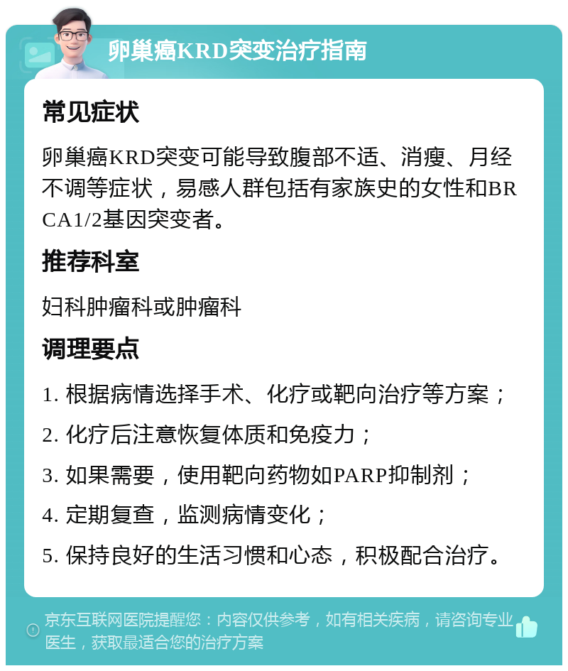 卵巢癌KRD突变治疗指南 常见症状 卵巢癌KRD突变可能导致腹部不适、消瘦、月经不调等症状，易感人群包括有家族史的女性和BRCA1/2基因突变者。 推荐科室 妇科肿瘤科或肿瘤科 调理要点 1. 根据病情选择手术、化疗或靶向治疗等方案； 2. 化疗后注意恢复体质和免疫力； 3. 如果需要，使用靶向药物如PARP抑制剂； 4. 定期复查，监测病情变化； 5. 保持良好的生活习惯和心态，积极配合治疗。