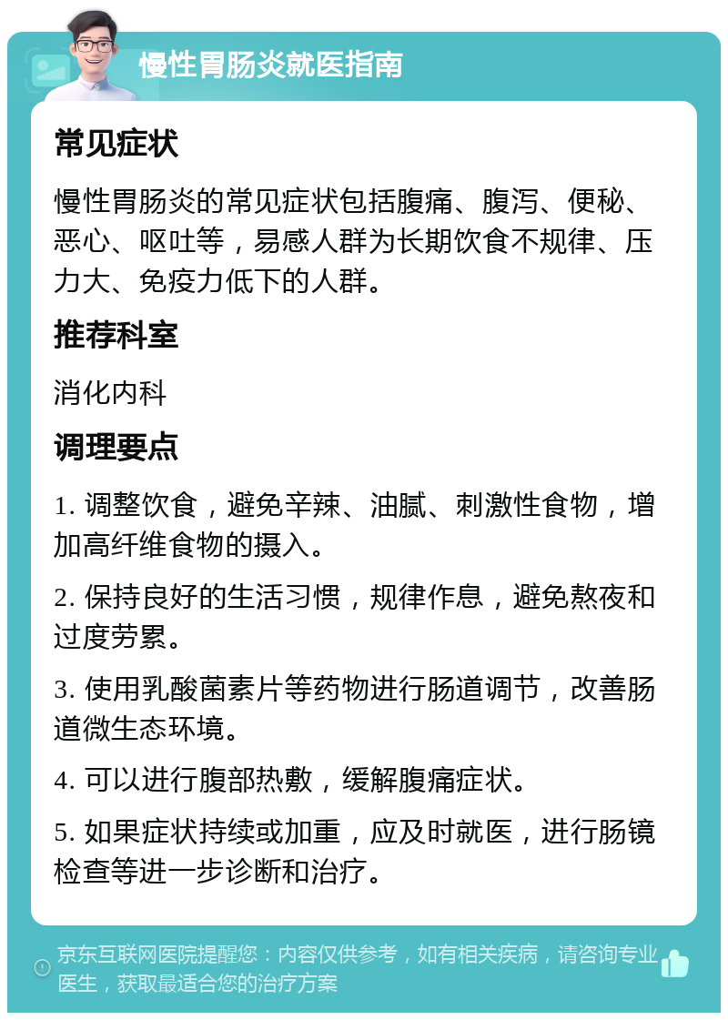 慢性胃肠炎就医指南 常见症状 慢性胃肠炎的常见症状包括腹痛、腹泻、便秘、恶心、呕吐等，易感人群为长期饮食不规律、压力大、免疫力低下的人群。 推荐科室 消化内科 调理要点 1. 调整饮食，避免辛辣、油腻、刺激性食物，增加高纤维食物的摄入。 2. 保持良好的生活习惯，规律作息，避免熬夜和过度劳累。 3. 使用乳酸菌素片等药物进行肠道调节，改善肠道微生态环境。 4. 可以进行腹部热敷，缓解腹痛症状。 5. 如果症状持续或加重，应及时就医，进行肠镜检查等进一步诊断和治疗。