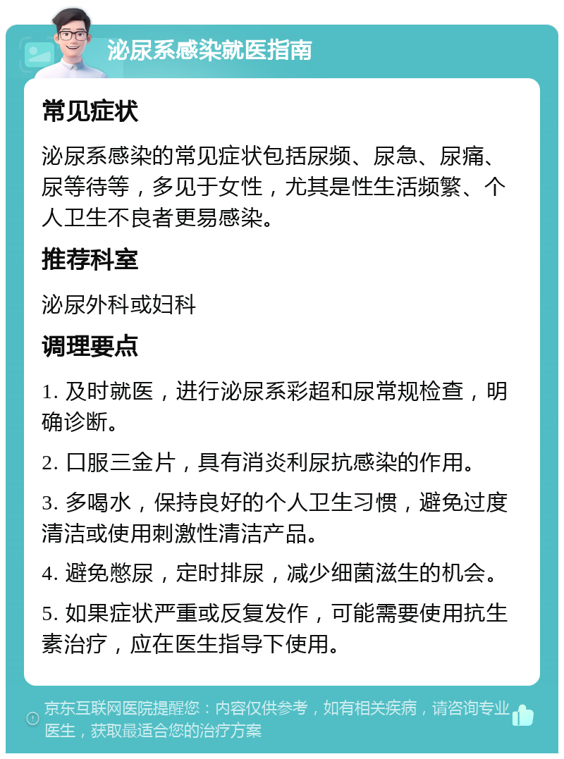 泌尿系感染就医指南 常见症状 泌尿系感染的常见症状包括尿频、尿急、尿痛、尿等待等，多见于女性，尤其是性生活频繁、个人卫生不良者更易感染。 推荐科室 泌尿外科或妇科 调理要点 1. 及时就医，进行泌尿系彩超和尿常规检查，明确诊断。 2. 口服三金片，具有消炎利尿抗感染的作用。 3. 多喝水，保持良好的个人卫生习惯，避免过度清洁或使用刺激性清洁产品。 4. 避免憋尿，定时排尿，减少细菌滋生的机会。 5. 如果症状严重或反复发作，可能需要使用抗生素治疗，应在医生指导下使用。