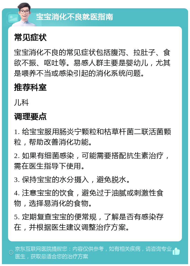 宝宝消化不良就医指南 常见症状 宝宝消化不良的常见症状包括腹泻、拉肚子、食欲不振、呕吐等。易感人群主要是婴幼儿，尤其是喂养不当或感染引起的消化系统问题。 推荐科室 儿科 调理要点 1. 给宝宝服用肠炎宁颗粒和枯草杆菌二联活菌颗粒，帮助改善消化功能。 2. 如果有细菌感染，可能需要搭配抗生素治疗，需在医生指导下使用。 3. 保持宝宝的水分摄入，避免脱水。 4. 注意宝宝的饮食，避免过于油腻或刺激性食物，选择易消化的食物。 5. 定期复查宝宝的便常规，了解是否有感染存在，并根据医生建议调整治疗方案。