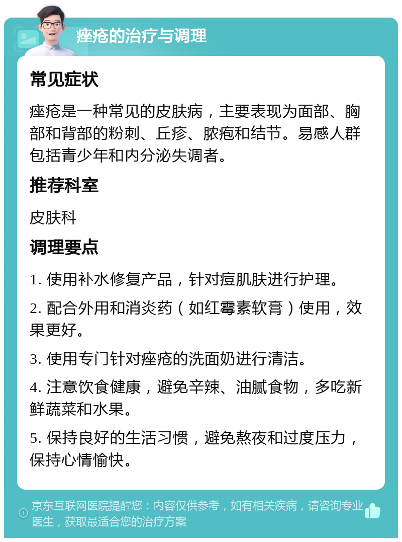 痤疮的治疗与调理 常见症状 痤疮是一种常见的皮肤病，主要表现为面部、胸部和背部的粉刺、丘疹、脓疱和结节。易感人群包括青少年和内分泌失调者。 推荐科室 皮肤科 调理要点 1. 使用补水修复产品，针对痘肌肤进行护理。 2. 配合外用和消炎药（如红霉素软膏）使用，效果更好。 3. 使用专门针对痤疮的洗面奶进行清洁。 4. 注意饮食健康，避免辛辣、油腻食物，多吃新鲜蔬菜和水果。 5. 保持良好的生活习惯，避免熬夜和过度压力，保持心情愉快。