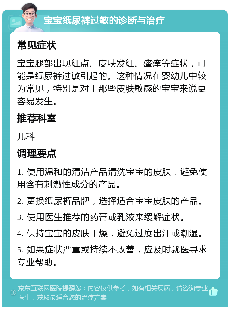 宝宝纸尿裤过敏的诊断与治疗 常见症状 宝宝腿部出现红点、皮肤发红、瘙痒等症状，可能是纸尿裤过敏引起的。这种情况在婴幼儿中较为常见，特别是对于那些皮肤敏感的宝宝来说更容易发生。 推荐科室 儿科 调理要点 1. 使用温和的清洁产品清洗宝宝的皮肤，避免使用含有刺激性成分的产品。 2. 更换纸尿裤品牌，选择适合宝宝皮肤的产品。 3. 使用医生推荐的药膏或乳液来缓解症状。 4. 保持宝宝的皮肤干燥，避免过度出汗或潮湿。 5. 如果症状严重或持续不改善，应及时就医寻求专业帮助。