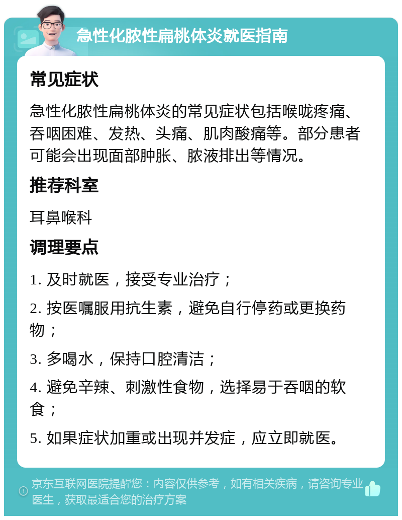 急性化脓性扁桃体炎就医指南 常见症状 急性化脓性扁桃体炎的常见症状包括喉咙疼痛、吞咽困难、发热、头痛、肌肉酸痛等。部分患者可能会出现面部肿胀、脓液排出等情况。 推荐科室 耳鼻喉科 调理要点 1. 及时就医，接受专业治疗； 2. 按医嘱服用抗生素，避免自行停药或更换药物； 3. 多喝水，保持口腔清洁； 4. 避免辛辣、刺激性食物，选择易于吞咽的软食； 5. 如果症状加重或出现并发症，应立即就医。