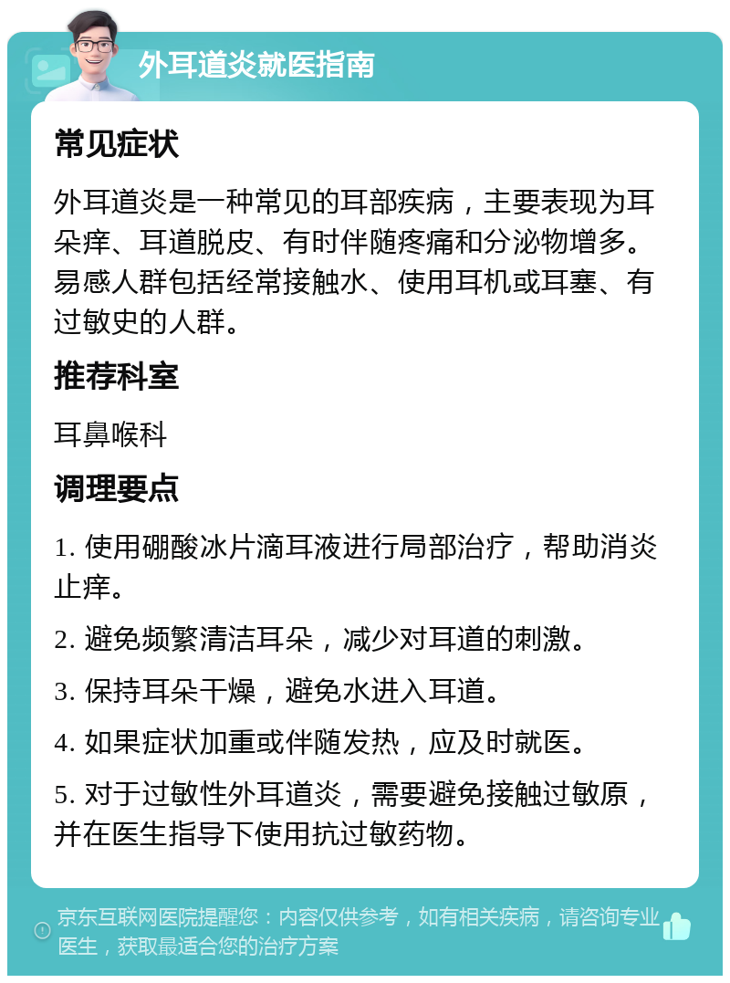 外耳道炎就医指南 常见症状 外耳道炎是一种常见的耳部疾病，主要表现为耳朵痒、耳道脱皮、有时伴随疼痛和分泌物增多。易感人群包括经常接触水、使用耳机或耳塞、有过敏史的人群。 推荐科室 耳鼻喉科 调理要点 1. 使用硼酸冰片滴耳液进行局部治疗，帮助消炎止痒。 2. 避免频繁清洁耳朵，减少对耳道的刺激。 3. 保持耳朵干燥，避免水进入耳道。 4. 如果症状加重或伴随发热，应及时就医。 5. 对于过敏性外耳道炎，需要避免接触过敏原，并在医生指导下使用抗过敏药物。