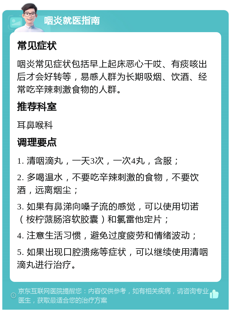 咽炎就医指南 常见症状 咽炎常见症状包括早上起床恶心干哎、有痰咳出后才会好转等，易感人群为长期吸烟、饮酒、经常吃辛辣刺激食物的人群。 推荐科室 耳鼻喉科 调理要点 1. 清咽滴丸，一天3次，一次4丸，含服； 2. 多喝温水，不要吃辛辣刺激的食物，不要饮酒，远离烟尘； 3. 如果有鼻涕向嗓子流的感觉，可以使用切诺（桉柠蒎肠溶软胶囊）和氯雷他定片； 4. 注意生活习惯，避免过度疲劳和情绪波动； 5. 如果出现口腔溃疡等症状，可以继续使用清咽滴丸进行治疗。