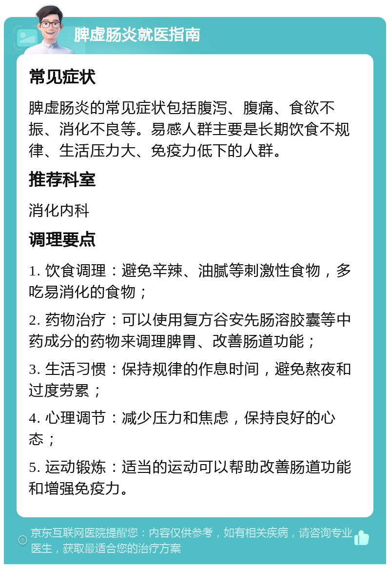 脾虚肠炎就医指南 常见症状 脾虚肠炎的常见症状包括腹泻、腹痛、食欲不振、消化不良等。易感人群主要是长期饮食不规律、生活压力大、免疫力低下的人群。 推荐科室 消化内科 调理要点 1. 饮食调理：避免辛辣、油腻等刺激性食物，多吃易消化的食物； 2. 药物治疗：可以使用复方谷安先肠溶胶囊等中药成分的药物来调理脾胃、改善肠道功能； 3. 生活习惯：保持规律的作息时间，避免熬夜和过度劳累； 4. 心理调节：减少压力和焦虑，保持良好的心态； 5. 运动锻炼：适当的运动可以帮助改善肠道功能和增强免疫力。