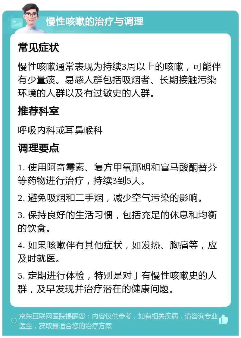 慢性咳嗽的治疗与调理 常见症状 慢性咳嗽通常表现为持续3周以上的咳嗽，可能伴有少量痰。易感人群包括吸烟者、长期接触污染环境的人群以及有过敏史的人群。 推荐科室 呼吸内科或耳鼻喉科 调理要点 1. 使用阿奇霉素、复方甲氧那明和富马酸酮替芬等药物进行治疗，持续3到5天。 2. 避免吸烟和二手烟，减少空气污染的影响。 3. 保持良好的生活习惯，包括充足的休息和均衡的饮食。 4. 如果咳嗽伴有其他症状，如发热、胸痛等，应及时就医。 5. 定期进行体检，特别是对于有慢性咳嗽史的人群，及早发现并治疗潜在的健康问题。