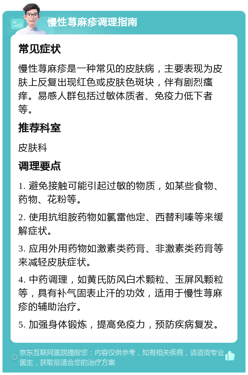 慢性荨麻疹调理指南 常见症状 慢性荨麻疹是一种常见的皮肤病，主要表现为皮肤上反复出现红色或皮肤色斑块，伴有剧烈瘙痒。易感人群包括过敏体质者、免疫力低下者等。 推荐科室 皮肤科 调理要点 1. 避免接触可能引起过敏的物质，如某些食物、药物、花粉等。 2. 使用抗组胺药物如氯雷他定、西替利嗪等来缓解症状。 3. 应用外用药物如激素类药膏、非激素类药膏等来减轻皮肤症状。 4. 中药调理，如黄氏防风白术颗粒、玉屏风颗粒等，具有补气固表止汗的功效，适用于慢性荨麻疹的辅助治疗。 5. 加强身体锻炼，提高免疫力，预防疾病复发。