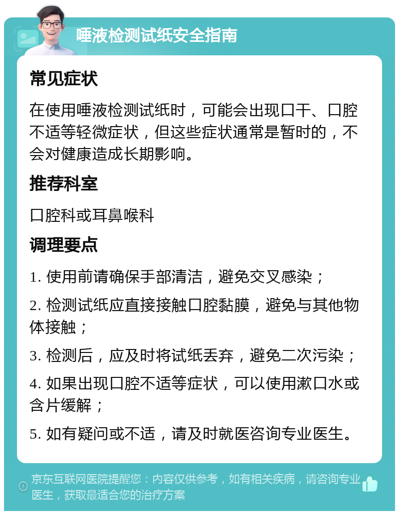 唾液检测试纸安全指南 常见症状 在使用唾液检测试纸时，可能会出现口干、口腔不适等轻微症状，但这些症状通常是暂时的，不会对健康造成长期影响。 推荐科室 口腔科或耳鼻喉科 调理要点 1. 使用前请确保手部清洁，避免交叉感染； 2. 检测试纸应直接接触口腔黏膜，避免与其他物体接触； 3. 检测后，应及时将试纸丢弃，避免二次污染； 4. 如果出现口腔不适等症状，可以使用漱口水或含片缓解； 5. 如有疑问或不适，请及时就医咨询专业医生。