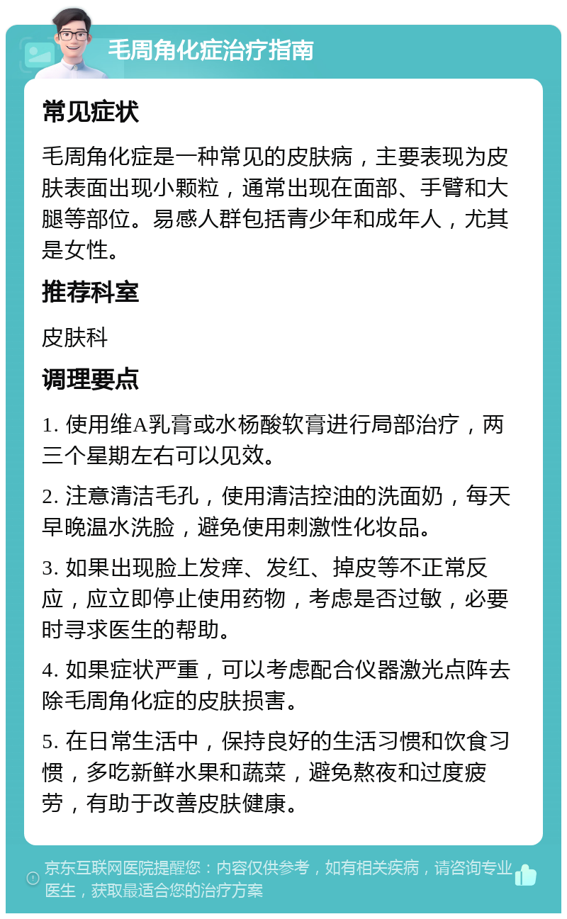 毛周角化症治疗指南 常见症状 毛周角化症是一种常见的皮肤病，主要表现为皮肤表面出现小颗粒，通常出现在面部、手臂和大腿等部位。易感人群包括青少年和成年人，尤其是女性。 推荐科室 皮肤科 调理要点 1. 使用维A乳膏或水杨酸软膏进行局部治疗，两三个星期左右可以见效。 2. 注意清洁毛孔，使用清洁控油的洗面奶，每天早晚温水洗脸，避免使用刺激性化妆品。 3. 如果出现脸上发痒、发红、掉皮等不正常反应，应立即停止使用药物，考虑是否过敏，必要时寻求医生的帮助。 4. 如果症状严重，可以考虑配合仪器激光点阵去除毛周角化症的皮肤损害。 5. 在日常生活中，保持良好的生活习惯和饮食习惯，多吃新鲜水果和蔬菜，避免熬夜和过度疲劳，有助于改善皮肤健康。