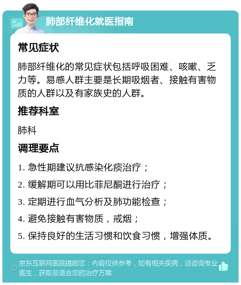 肺部纤维化就医指南 常见症状 肺部纤维化的常见症状包括呼吸困难、咳嗽、乏力等。易感人群主要是长期吸烟者、接触有害物质的人群以及有家族史的人群。 推荐科室 肺科 调理要点 1. 急性期建议抗感染化痰治疗； 2. 缓解期可以用比菲尼酮进行治疗； 3. 定期进行血气分析及肺功能检查； 4. 避免接触有害物质，戒烟； 5. 保持良好的生活习惯和饮食习惯，增强体质。