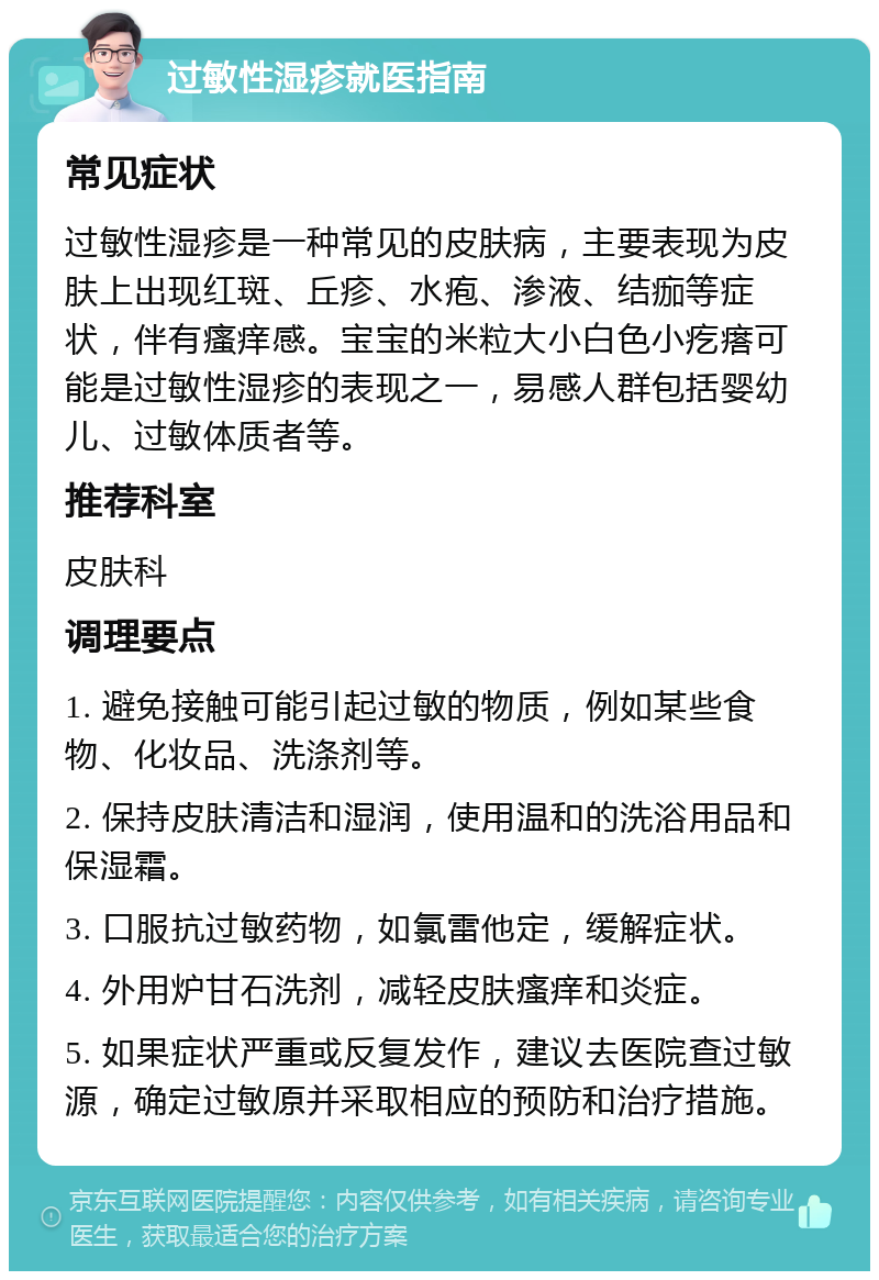 过敏性湿疹就医指南 常见症状 过敏性湿疹是一种常见的皮肤病，主要表现为皮肤上出现红斑、丘疹、水疱、渗液、结痂等症状，伴有瘙痒感。宝宝的米粒大小白色小疙瘩可能是过敏性湿疹的表现之一，易感人群包括婴幼儿、过敏体质者等。 推荐科室 皮肤科 调理要点 1. 避免接触可能引起过敏的物质，例如某些食物、化妆品、洗涤剂等。 2. 保持皮肤清洁和湿润，使用温和的洗浴用品和保湿霜。 3. 口服抗过敏药物，如氯雷他定，缓解症状。 4. 外用炉甘石洗剂，减轻皮肤瘙痒和炎症。 5. 如果症状严重或反复发作，建议去医院查过敏源，确定过敏原并采取相应的预防和治疗措施。