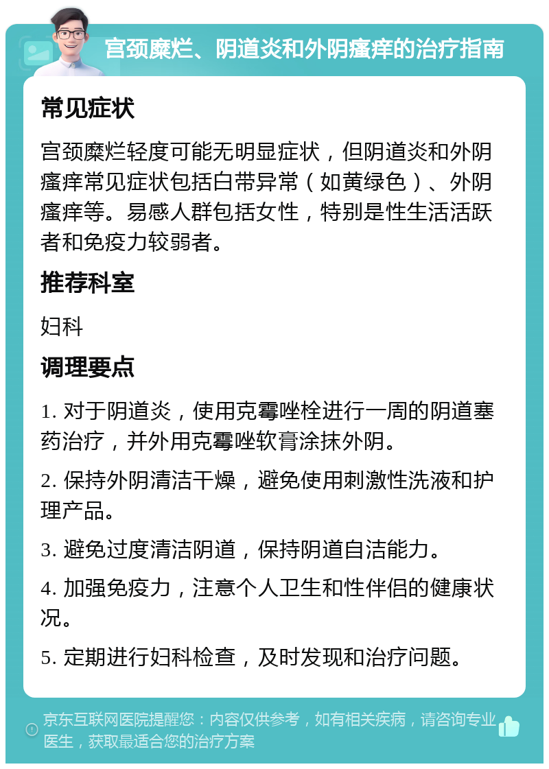 宫颈糜烂、阴道炎和外阴瘙痒的治疗指南 常见症状 宫颈糜烂轻度可能无明显症状，但阴道炎和外阴瘙痒常见症状包括白带异常（如黄绿色）、外阴瘙痒等。易感人群包括女性，特别是性生活活跃者和免疫力较弱者。 推荐科室 妇科 调理要点 1. 对于阴道炎，使用克霉唑栓进行一周的阴道塞药治疗，并外用克霉唑软膏涂抹外阴。 2. 保持外阴清洁干燥，避免使用刺激性洗液和护理产品。 3. 避免过度清洁阴道，保持阴道自洁能力。 4. 加强免疫力，注意个人卫生和性伴侣的健康状况。 5. 定期进行妇科检查，及时发现和治疗问题。