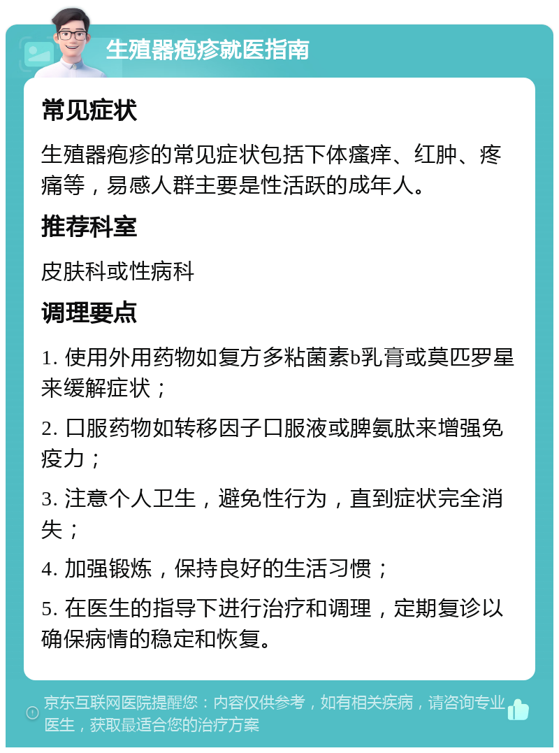 生殖器疱疹就医指南 常见症状 生殖器疱疹的常见症状包括下体瘙痒、红肿、疼痛等，易感人群主要是性活跃的成年人。 推荐科室 皮肤科或性病科 调理要点 1. 使用外用药物如复方多粘菌素b乳膏或莫匹罗星来缓解症状； 2. 口服药物如转移因子口服液或脾氨肽来增强免疫力； 3. 注意个人卫生，避免性行为，直到症状完全消失； 4. 加强锻炼，保持良好的生活习惯； 5. 在医生的指导下进行治疗和调理，定期复诊以确保病情的稳定和恢复。