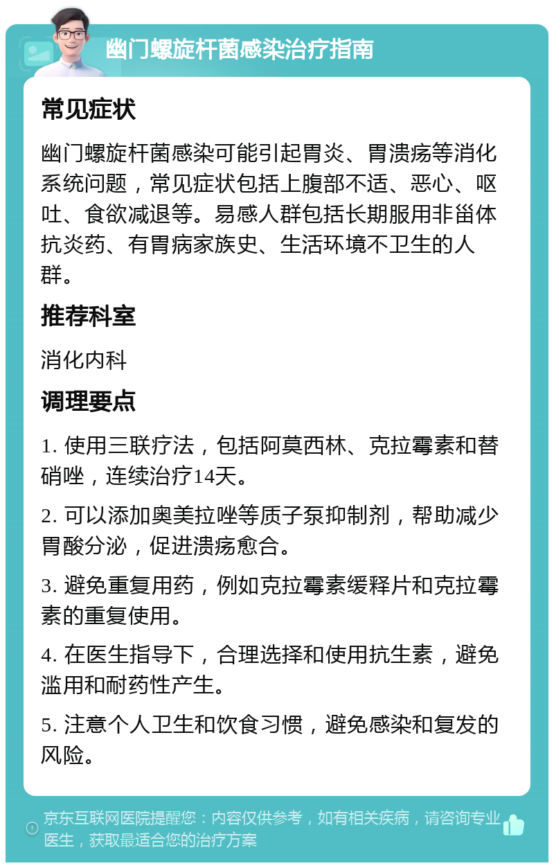 幽门螺旋杆菌感染治疗指南 常见症状 幽门螺旋杆菌感染可能引起胃炎、胃溃疡等消化系统问题，常见症状包括上腹部不适、恶心、呕吐、食欲减退等。易感人群包括长期服用非甾体抗炎药、有胃病家族史、生活环境不卫生的人群。 推荐科室 消化内科 调理要点 1. 使用三联疗法，包括阿莫西林、克拉霉素和替硝唑，连续治疗14天。 2. 可以添加奥美拉唑等质子泵抑制剂，帮助减少胃酸分泌，促进溃疡愈合。 3. 避免重复用药，例如克拉霉素缓释片和克拉霉素的重复使用。 4. 在医生指导下，合理选择和使用抗生素，避免滥用和耐药性产生。 5. 注意个人卫生和饮食习惯，避免感染和复发的风险。