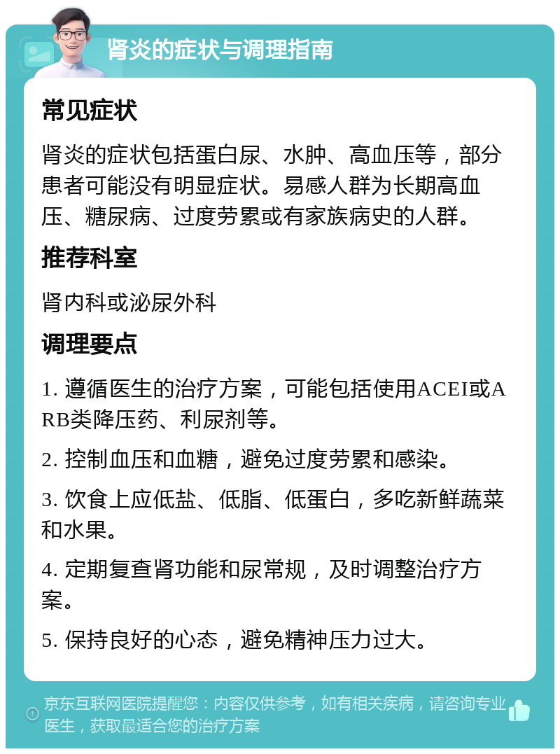 肾炎的症状与调理指南 常见症状 肾炎的症状包括蛋白尿、水肿、高血压等，部分患者可能没有明显症状。易感人群为长期高血压、糖尿病、过度劳累或有家族病史的人群。 推荐科室 肾内科或泌尿外科 调理要点 1. 遵循医生的治疗方案，可能包括使用ACEI或ARB类降压药、利尿剂等。 2. 控制血压和血糖，避免过度劳累和感染。 3. 饮食上应低盐、低脂、低蛋白，多吃新鲜蔬菜和水果。 4. 定期复查肾功能和尿常规，及时调整治疗方案。 5. 保持良好的心态，避免精神压力过大。