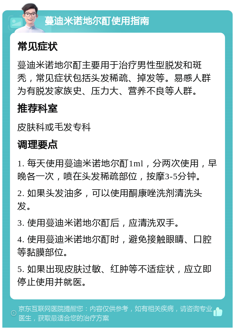 蔓迪米诺地尔酊使用指南 常见症状 蔓迪米诺地尔酊主要用于治疗男性型脱发和斑秃，常见症状包括头发稀疏、掉发等。易感人群为有脱发家族史、压力大、营养不良等人群。 推荐科室 皮肤科或毛发专科 调理要点 1. 每天使用蔓迪米诺地尔酊1ml，分两次使用，早晚各一次，喷在头发稀疏部位，按摩3-5分钟。 2. 如果头发油多，可以使用酮康唑洗剂清洗头发。 3. 使用蔓迪米诺地尔酊后，应清洗双手。 4. 使用蔓迪米诺地尔酊时，避免接触眼睛、口腔等黏膜部位。 5. 如果出现皮肤过敏、红肿等不适症状，应立即停止使用并就医。