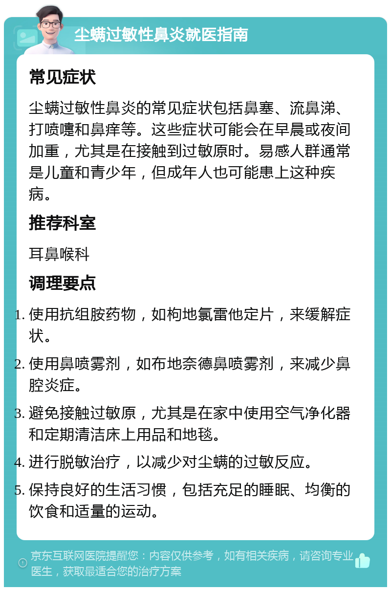 尘螨过敏性鼻炎就医指南 常见症状 尘螨过敏性鼻炎的常见症状包括鼻塞、流鼻涕、打喷嚏和鼻痒等。这些症状可能会在早晨或夜间加重，尤其是在接触到过敏原时。易感人群通常是儿童和青少年，但成年人也可能患上这种疾病。 推荐科室 耳鼻喉科 调理要点 使用抗组胺药物，如枸地氯雷他定片，来缓解症状。 使用鼻喷雾剂，如布地奈德鼻喷雾剂，来减少鼻腔炎症。 避免接触过敏原，尤其是在家中使用空气净化器和定期清洁床上用品和地毯。 进行脱敏治疗，以减少对尘螨的过敏反应。 保持良好的生活习惯，包括充足的睡眠、均衡的饮食和适量的运动。