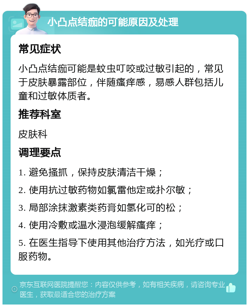 小凸点结痂的可能原因及处理 常见症状 小凸点结痂可能是蚊虫叮咬或过敏引起的，常见于皮肤暴露部位，伴随瘙痒感，易感人群包括儿童和过敏体质者。 推荐科室 皮肤科 调理要点 1. 避免搔抓，保持皮肤清洁干燥； 2. 使用抗过敏药物如氯雷他定或扑尔敏； 3. 局部涂抹激素类药膏如氢化可的松； 4. 使用冷敷或温水浸泡缓解瘙痒； 5. 在医生指导下使用其他治疗方法，如光疗或口服药物。