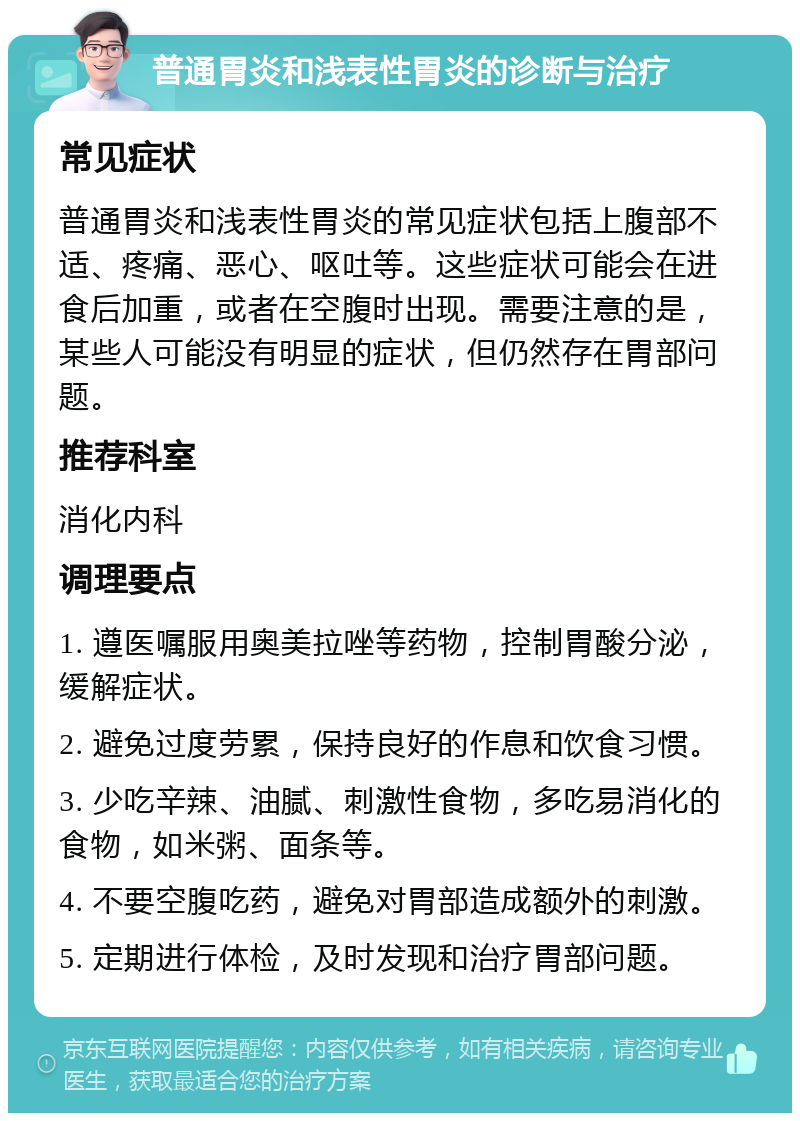 普通胃炎和浅表性胃炎的诊断与治疗 常见症状 普通胃炎和浅表性胃炎的常见症状包括上腹部不适、疼痛、恶心、呕吐等。这些症状可能会在进食后加重，或者在空腹时出现。需要注意的是，某些人可能没有明显的症状，但仍然存在胃部问题。 推荐科室 消化内科 调理要点 1. 遵医嘱服用奥美拉唑等药物，控制胃酸分泌，缓解症状。 2. 避免过度劳累，保持良好的作息和饮食习惯。 3. 少吃辛辣、油腻、刺激性食物，多吃易消化的食物，如米粥、面条等。 4. 不要空腹吃药，避免对胃部造成额外的刺激。 5. 定期进行体检，及时发现和治疗胃部问题。