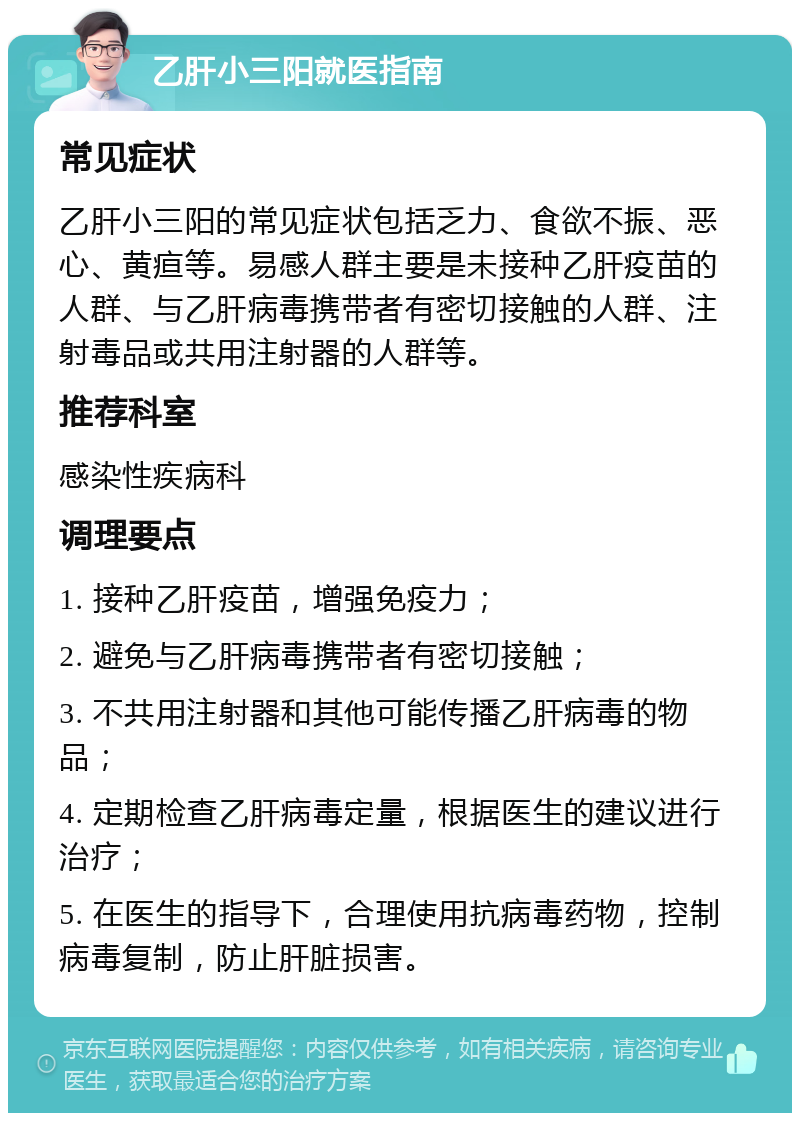 乙肝小三阳就医指南 常见症状 乙肝小三阳的常见症状包括乏力、食欲不振、恶心、黄疸等。易感人群主要是未接种乙肝疫苗的人群、与乙肝病毒携带者有密切接触的人群、注射毒品或共用注射器的人群等。 推荐科室 感染性疾病科 调理要点 1. 接种乙肝疫苗，增强免疫力； 2. 避免与乙肝病毒携带者有密切接触； 3. 不共用注射器和其他可能传播乙肝病毒的物品； 4. 定期检查乙肝病毒定量，根据医生的建议进行治疗； 5. 在医生的指导下，合理使用抗病毒药物，控制病毒复制，防止肝脏损害。