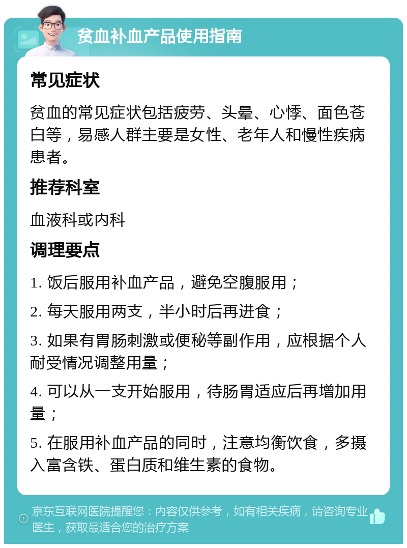 贫血补血产品使用指南 常见症状 贫血的常见症状包括疲劳、头晕、心悸、面色苍白等，易感人群主要是女性、老年人和慢性疾病患者。 推荐科室 血液科或内科 调理要点 1. 饭后服用补血产品，避免空腹服用； 2. 每天服用两支，半小时后再进食； 3. 如果有胃肠刺激或便秘等副作用，应根据个人耐受情况调整用量； 4. 可以从一支开始服用，待肠胃适应后再增加用量； 5. 在服用补血产品的同时，注意均衡饮食，多摄入富含铁、蛋白质和维生素的食物。