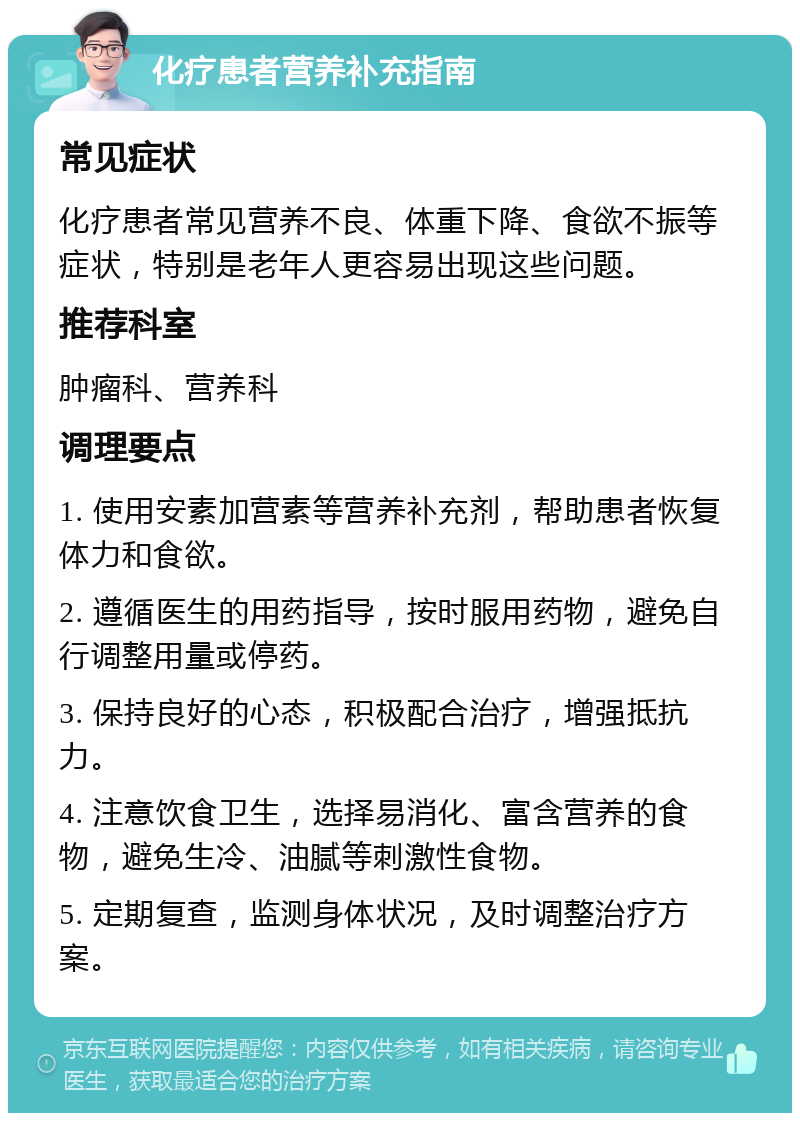 化疗患者营养补充指南 常见症状 化疗患者常见营养不良、体重下降、食欲不振等症状，特别是老年人更容易出现这些问题。 推荐科室 肿瘤科、营养科 调理要点 1. 使用安素加营素等营养补充剂，帮助患者恢复体力和食欲。 2. 遵循医生的用药指导，按时服用药物，避免自行调整用量或停药。 3. 保持良好的心态，积极配合治疗，增强抵抗力。 4. 注意饮食卫生，选择易消化、富含营养的食物，避免生冷、油腻等刺激性食物。 5. 定期复查，监测身体状况，及时调整治疗方案。