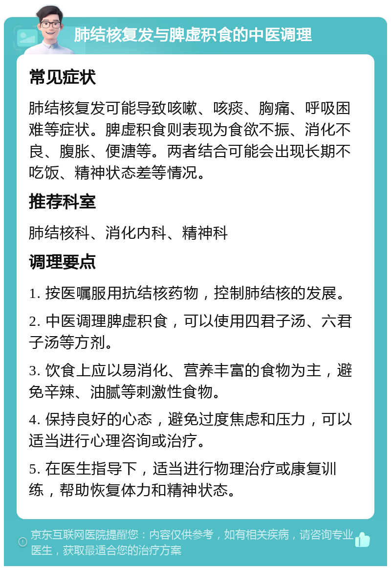 肺结核复发与脾虚积食的中医调理 常见症状 肺结核复发可能导致咳嗽、咳痰、胸痛、呼吸困难等症状。脾虚积食则表现为食欲不振、消化不良、腹胀、便溏等。两者结合可能会出现长期不吃饭、精神状态差等情况。 推荐科室 肺结核科、消化内科、精神科 调理要点 1. 按医嘱服用抗结核药物，控制肺结核的发展。 2. 中医调理脾虚积食，可以使用四君子汤、六君子汤等方剂。 3. 饮食上应以易消化、营养丰富的食物为主，避免辛辣、油腻等刺激性食物。 4. 保持良好的心态，避免过度焦虑和压力，可以适当进行心理咨询或治疗。 5. 在医生指导下，适当进行物理治疗或康复训练，帮助恢复体力和精神状态。