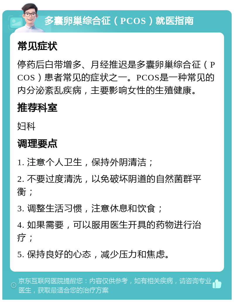 多囊卵巢综合征（PCOS）就医指南 常见症状 停药后白带增多、月经推迟是多囊卵巢综合征（PCOS）患者常见的症状之一。PCOS是一种常见的内分泌紊乱疾病，主要影响女性的生殖健康。 推荐科室 妇科 调理要点 1. 注意个人卫生，保持外阴清洁； 2. 不要过度清洗，以免破坏阴道的自然菌群平衡； 3. 调整生活习惯，注意休息和饮食； 4. 如果需要，可以服用医生开具的药物进行治疗； 5. 保持良好的心态，减少压力和焦虑。