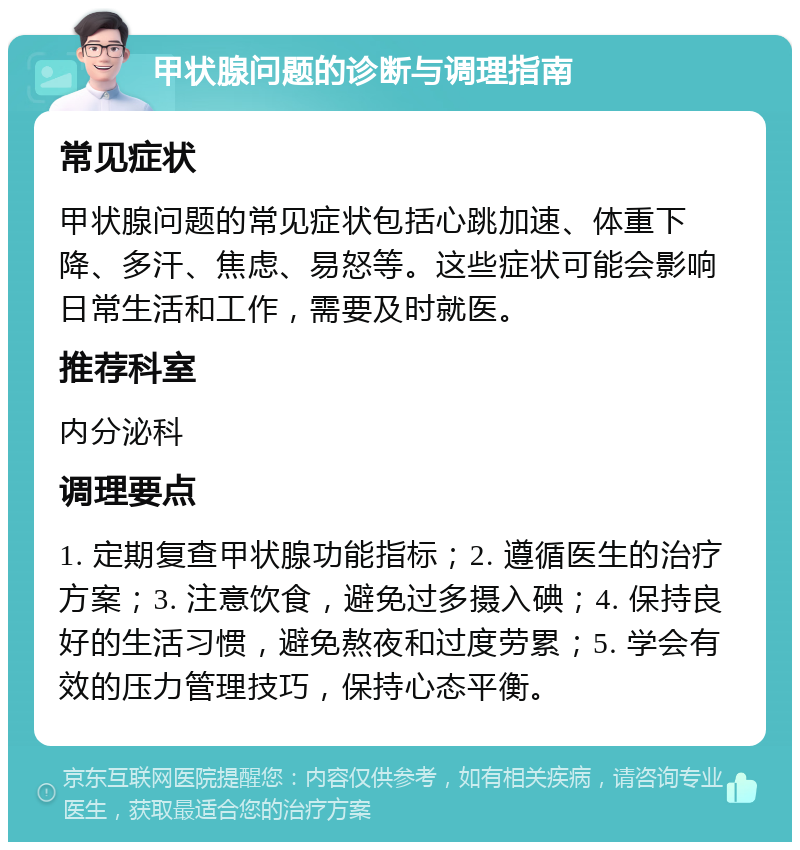 甲状腺问题的诊断与调理指南 常见症状 甲状腺问题的常见症状包括心跳加速、体重下降、多汗、焦虑、易怒等。这些症状可能会影响日常生活和工作，需要及时就医。 推荐科室 内分泌科 调理要点 1. 定期复查甲状腺功能指标；2. 遵循医生的治疗方案；3. 注意饮食，避免过多摄入碘；4. 保持良好的生活习惯，避免熬夜和过度劳累；5. 学会有效的压力管理技巧，保持心态平衡。