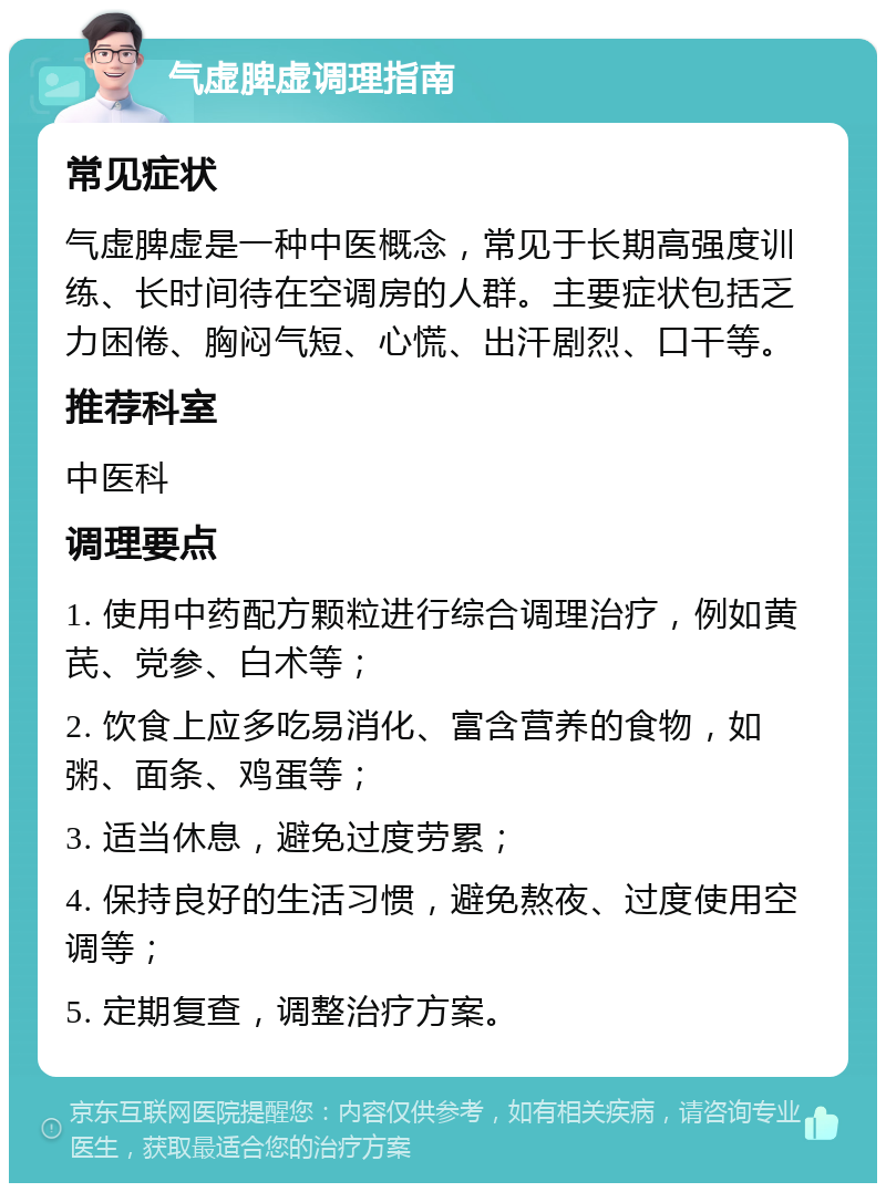 气虚脾虚调理指南 常见症状 气虚脾虚是一种中医概念，常见于长期高强度训练、长时间待在空调房的人群。主要症状包括乏力困倦、胸闷气短、心慌、出汗剧烈、口干等。 推荐科室 中医科 调理要点 1. 使用中药配方颗粒进行综合调理治疗，例如黄芪、党参、白术等； 2. 饮食上应多吃易消化、富含营养的食物，如粥、面条、鸡蛋等； 3. 适当休息，避免过度劳累； 4. 保持良好的生活习惯，避免熬夜、过度使用空调等； 5. 定期复查，调整治疗方案。