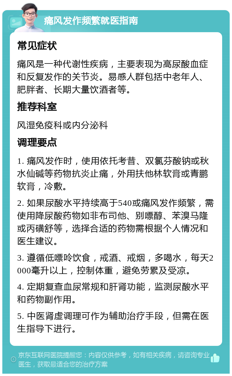 痛风发作频繁就医指南 常见症状 痛风是一种代谢性疾病，主要表现为高尿酸血症和反复发作的关节炎。易感人群包括中老年人、肥胖者、长期大量饮酒者等。 推荐科室 风湿免疫科或内分泌科 调理要点 1. 痛风发作时，使用依托考昔、双氯芬酸钠或秋水仙碱等药物抗炎止痛，外用扶他林软膏或青鹏软膏，冷敷。 2. 如果尿酸水平持续高于540或痛风发作频繁，需使用降尿酸药物如非布司他、别嘌醇、苯溴马隆或丙磺舒等，选择合适的药物需根据个人情况和医生建议。 3. 遵循低嘌呤饮食，戒酒、戒烟，多喝水，每天2000毫升以上，控制体重，避免劳累及受凉。 4. 定期复查血尿常规和肝肾功能，监测尿酸水平和药物副作用。 5. 中医肾虚调理可作为辅助治疗手段，但需在医生指导下进行。