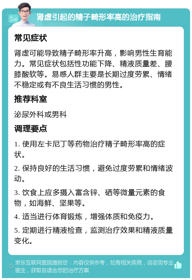 肾虚引起的精子畸形率高的治疗指南 常见症状 肾虚可能导致精子畸形率升高，影响男性生育能力。常见症状包括性功能下降、精液质量差、腰膝酸软等。易感人群主要是长期过度劳累、情绪不稳定或有不良生活习惯的男性。 推荐科室 泌尿外科或男科 调理要点 1. 使用左卡尼丁等药物治疗精子畸形率高的症状。 2. 保持良好的生活习惯，避免过度劳累和情绪波动。 3. 饮食上应多摄入富含锌、硒等微量元素的食物，如海鲜、坚果等。 4. 适当进行体育锻炼，增强体质和免疫力。 5. 定期进行精液检查，监测治疗效果和精液质量变化。