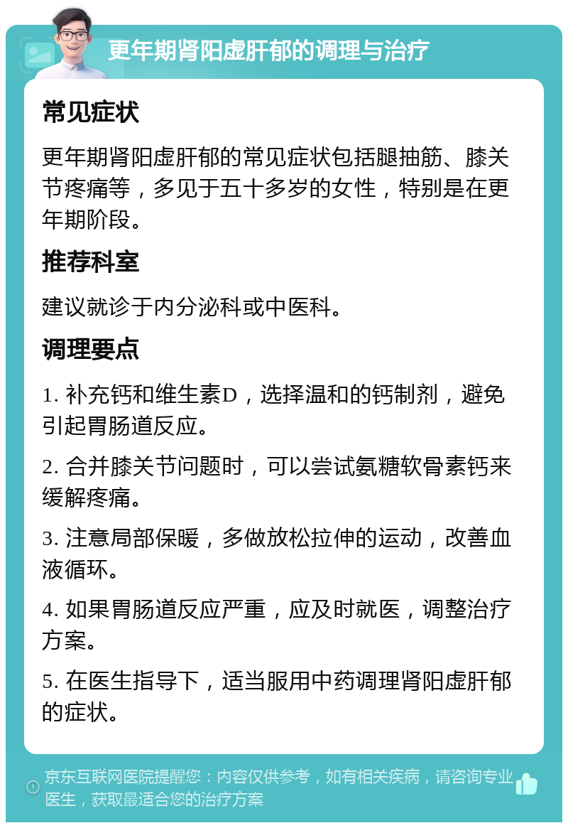 更年期肾阳虚肝郁的调理与治疗 常见症状 更年期肾阳虚肝郁的常见症状包括腿抽筋、膝关节疼痛等，多见于五十多岁的女性，特别是在更年期阶段。 推荐科室 建议就诊于内分泌科或中医科。 调理要点 1. 补充钙和维生素D，选择温和的钙制剂，避免引起胃肠道反应。 2. 合并膝关节问题时，可以尝试氨糖软骨素钙来缓解疼痛。 3. 注意局部保暖，多做放松拉伸的运动，改善血液循环。 4. 如果胃肠道反应严重，应及时就医，调整治疗方案。 5. 在医生指导下，适当服用中药调理肾阳虚肝郁的症状。