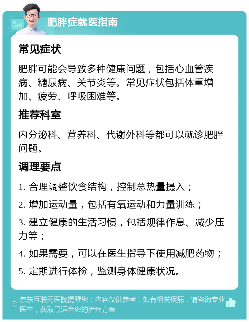 肥胖症就医指南 常见症状 肥胖可能会导致多种健康问题，包括心血管疾病、糖尿病、关节炎等。常见症状包括体重增加、疲劳、呼吸困难等。 推荐科室 内分泌科、营养科、代谢外科等都可以就诊肥胖问题。 调理要点 1. 合理调整饮食结构，控制总热量摄入； 2. 增加运动量，包括有氧运动和力量训练； 3. 建立健康的生活习惯，包括规律作息、减少压力等； 4. 如果需要，可以在医生指导下使用减肥药物； 5. 定期进行体检，监测身体健康状况。