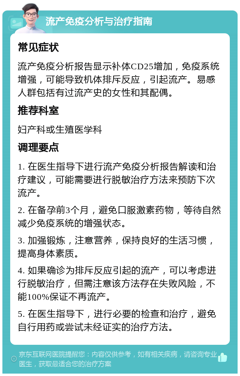 流产免疫分析与治疗指南 常见症状 流产免疫分析报告显示补体CD25增加，免疫系统增强，可能导致机体排斥反应，引起流产。易感人群包括有过流产史的女性和其配偶。 推荐科室 妇产科或生殖医学科 调理要点 1. 在医生指导下进行流产免疫分析报告解读和治疗建议，可能需要进行脱敏治疗方法来预防下次流产。 2. 在备孕前3个月，避免口服激素药物，等待自然减少免疫系统的增强状态。 3. 加强锻炼，注意营养，保持良好的生活习惯，提高身体素质。 4. 如果确诊为排斥反应引起的流产，可以考虑进行脱敏治疗，但需注意该方法存在失败风险，不能100%保证不再流产。 5. 在医生指导下，进行必要的检查和治疗，避免自行用药或尝试未经证实的治疗方法。