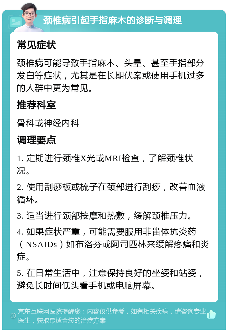 颈椎病引起手指麻木的诊断与调理 常见症状 颈椎病可能导致手指麻木、头晕、甚至手指部分发白等症状，尤其是在长期伏案或使用手机过多的人群中更为常见。 推荐科室 骨科或神经内科 调理要点 1. 定期进行颈椎X光或MRI检查，了解颈椎状况。 2. 使用刮痧板或梳子在颈部进行刮痧，改善血液循环。 3. 适当进行颈部按摩和热敷，缓解颈椎压力。 4. 如果症状严重，可能需要服用非甾体抗炎药（NSAIDs）如布洛芬或阿司匹林来缓解疼痛和炎症。 5. 在日常生活中，注意保持良好的坐姿和站姿，避免长时间低头看手机或电脑屏幕。