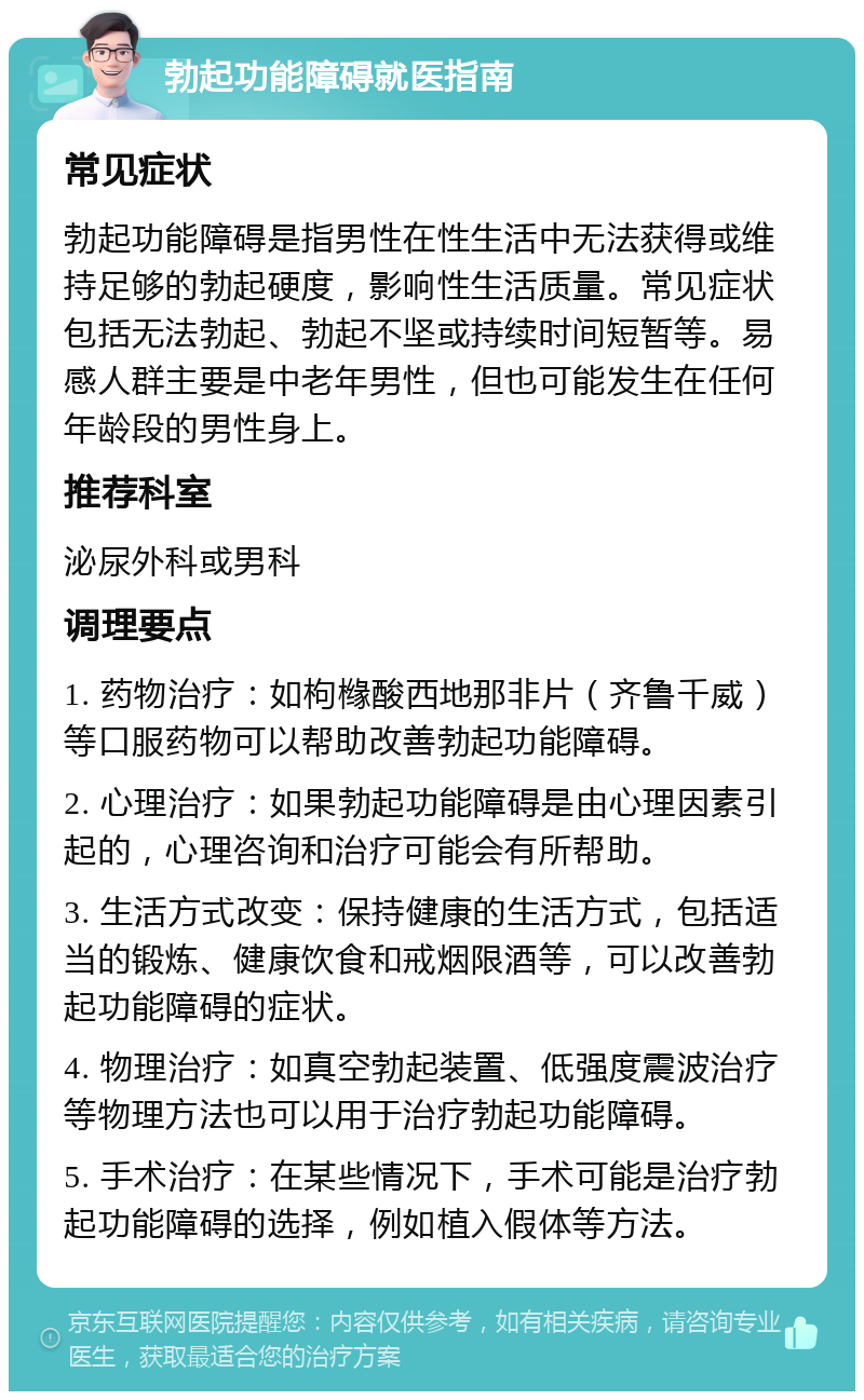 勃起功能障碍就医指南 常见症状 勃起功能障碍是指男性在性生活中无法获得或维持足够的勃起硬度，影响性生活质量。常见症状包括无法勃起、勃起不坚或持续时间短暂等。易感人群主要是中老年男性，但也可能发生在任何年龄段的男性身上。 推荐科室 泌尿外科或男科 调理要点 1. 药物治疗：如枸橼酸西地那非片（齐鲁千威）等口服药物可以帮助改善勃起功能障碍。 2. 心理治疗：如果勃起功能障碍是由心理因素引起的，心理咨询和治疗可能会有所帮助。 3. 生活方式改变：保持健康的生活方式，包括适当的锻炼、健康饮食和戒烟限酒等，可以改善勃起功能障碍的症状。 4. 物理治疗：如真空勃起装置、低强度震波治疗等物理方法也可以用于治疗勃起功能障碍。 5. 手术治疗：在某些情况下，手术可能是治疗勃起功能障碍的选择，例如植入假体等方法。