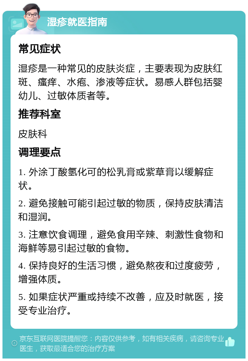 湿疹就医指南 常见症状 湿疹是一种常见的皮肤炎症，主要表现为皮肤红斑、瘙痒、水疱、渗液等症状。易感人群包括婴幼儿、过敏体质者等。 推荐科室 皮肤科 调理要点 1. 外涂丁酸氢化可的松乳膏或紫草膏以缓解症状。 2. 避免接触可能引起过敏的物质，保持皮肤清洁和湿润。 3. 注意饮食调理，避免食用辛辣、刺激性食物和海鲜等易引起过敏的食物。 4. 保持良好的生活习惯，避免熬夜和过度疲劳，增强体质。 5. 如果症状严重或持续不改善，应及时就医，接受专业治疗。