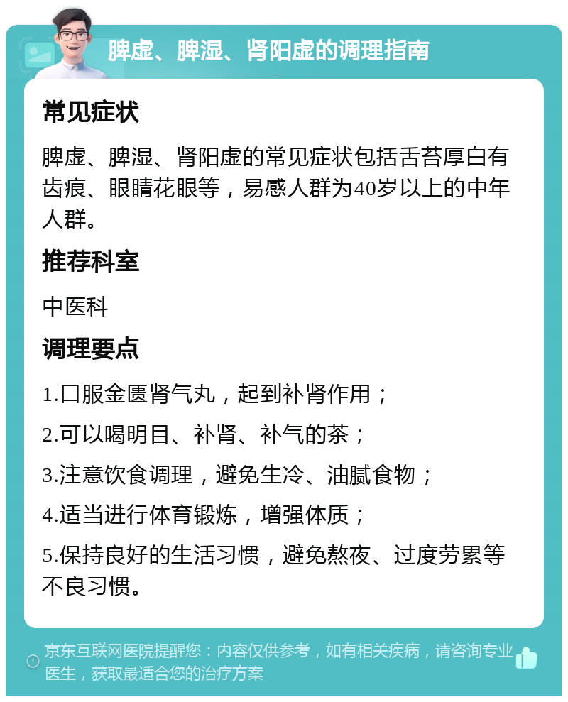 脾虚、脾湿、肾阳虚的调理指南 常见症状 脾虚、脾湿、肾阳虚的常见症状包括舌苔厚白有齿痕、眼睛花眼等，易感人群为40岁以上的中年人群。 推荐科室 中医科 调理要点 1.口服金匮肾气丸，起到补肾作用； 2.可以喝明目、补肾、补气的茶； 3.注意饮食调理，避免生冷、油腻食物； 4.适当进行体育锻炼，增强体质； 5.保持良好的生活习惯，避免熬夜、过度劳累等不良习惯。