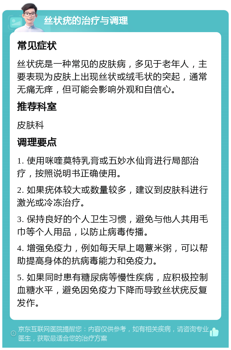 丝状疣的治疗与调理 常见症状 丝状疣是一种常见的皮肤病，多见于老年人，主要表现为皮肤上出现丝状或绒毛状的突起，通常无痛无痒，但可能会影响外观和自信心。 推荐科室 皮肤科 调理要点 1. 使用咪喹莫特乳膏或五妙水仙膏进行局部治疗，按照说明书正确使用。 2. 如果疣体较大或数量较多，建议到皮肤科进行激光或冷冻治疗。 3. 保持良好的个人卫生习惯，避免与他人共用毛巾等个人用品，以防止病毒传播。 4. 增强免疫力，例如每天早上喝薏米粥，可以帮助提高身体的抗病毒能力和免疫力。 5. 如果同时患有糖尿病等慢性疾病，应积极控制血糖水平，避免因免疫力下降而导致丝状疣反复发作。