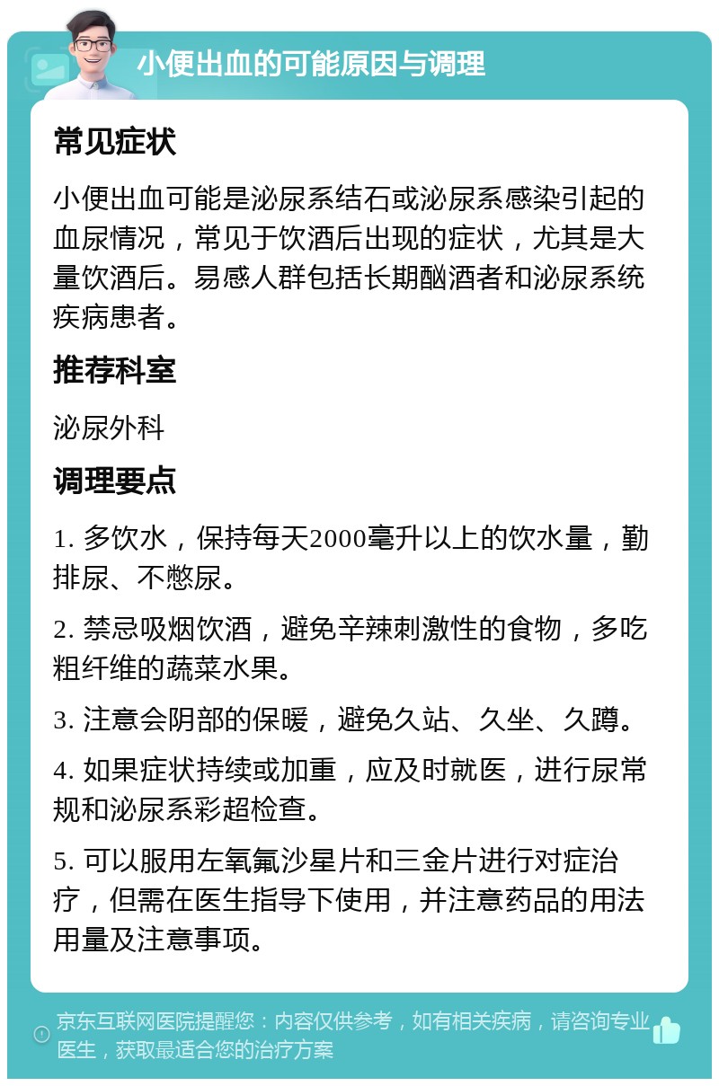 小便出血的可能原因与调理 常见症状 小便出血可能是泌尿系结石或泌尿系感染引起的血尿情况，常见于饮酒后出现的症状，尤其是大量饮酒后。易感人群包括长期酗酒者和泌尿系统疾病患者。 推荐科室 泌尿外科 调理要点 1. 多饮水，保持每天2000毫升以上的饮水量，勤排尿、不憋尿。 2. 禁忌吸烟饮酒，避免辛辣刺激性的食物，多吃粗纤维的蔬菜水果。 3. 注意会阴部的保暖，避免久站、久坐、久蹲。 4. 如果症状持续或加重，应及时就医，进行尿常规和泌尿系彩超检查。 5. 可以服用左氧氟沙星片和三金片进行对症治疗，但需在医生指导下使用，并注意药品的用法用量及注意事项。