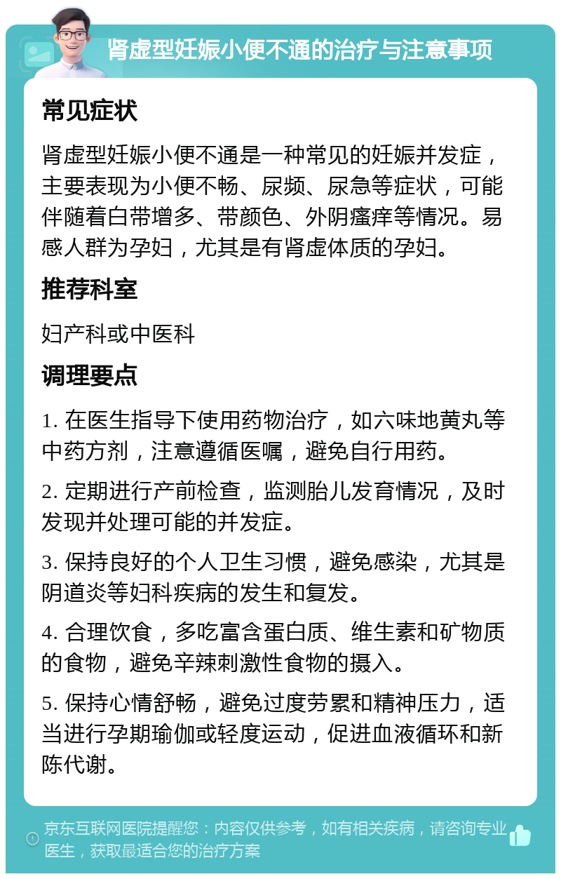 肾虚型妊娠小便不通的治疗与注意事项 常见症状 肾虚型妊娠小便不通是一种常见的妊娠并发症，主要表现为小便不畅、尿频、尿急等症状，可能伴随着白带增多、带颜色、外阴瘙痒等情况。易感人群为孕妇，尤其是有肾虚体质的孕妇。 推荐科室 妇产科或中医科 调理要点 1. 在医生指导下使用药物治疗，如六味地黄丸等中药方剂，注意遵循医嘱，避免自行用药。 2. 定期进行产前检查，监测胎儿发育情况，及时发现并处理可能的并发症。 3. 保持良好的个人卫生习惯，避免感染，尤其是阴道炎等妇科疾病的发生和复发。 4. 合理饮食，多吃富含蛋白质、维生素和矿物质的食物，避免辛辣刺激性食物的摄入。 5. 保持心情舒畅，避免过度劳累和精神压力，适当进行孕期瑜伽或轻度运动，促进血液循环和新陈代谢。